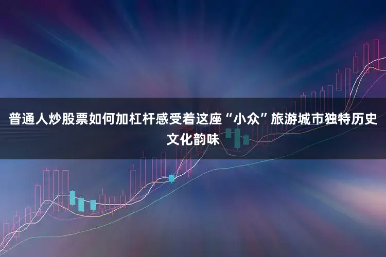 普通人炒股票如何加杠杆感受着这座“小众”旅游城市独特历史文化韵味