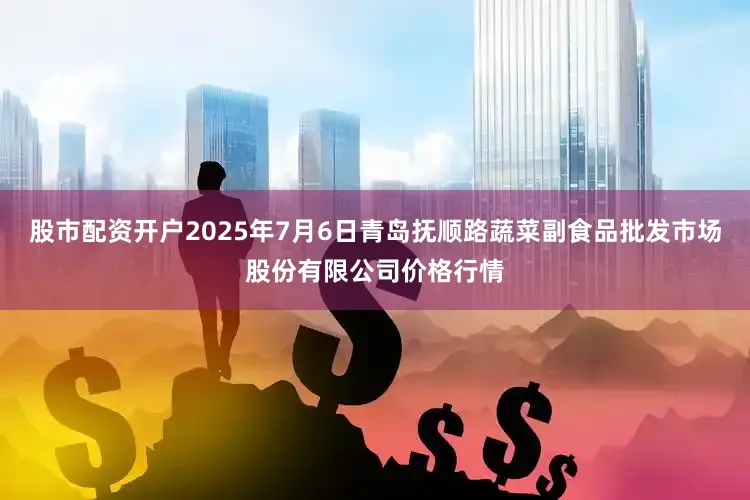 股市配资开户2025年7月6日青岛抚顺路蔬菜副食品批发市场股份有限公司价格行情