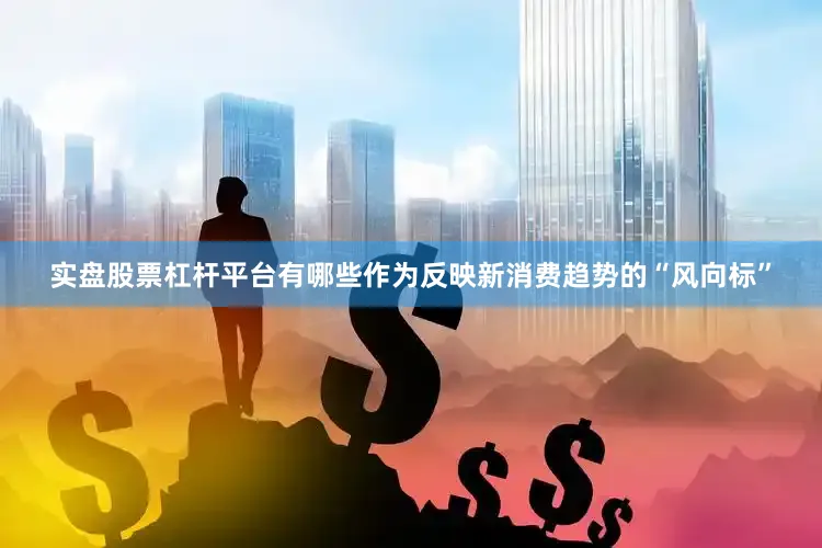 实盘股票杠杆平台有哪些作为反映新消费趋势的“风向标”