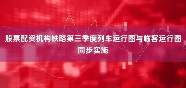 股票配资机构铁路第三季度列车运行图与临客运行图同步实施