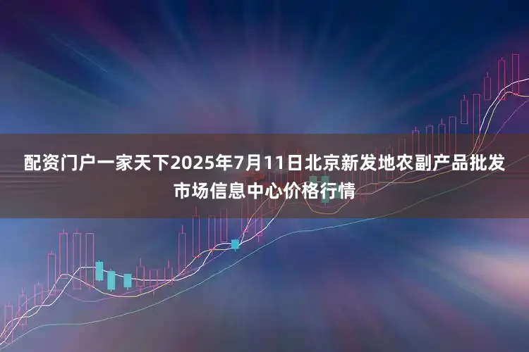 配资门户一家天下2025年7月11日北京新发地农副产品批发市场信息中心价格行情