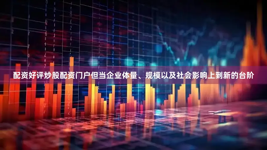 配资好评炒股配资门户但当企业体量、规模以及社会影响上到新的台阶