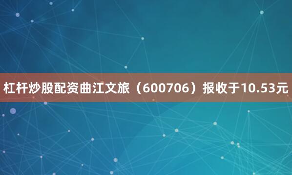 杠杆炒股配资曲江文旅（600706）报收于10.53元