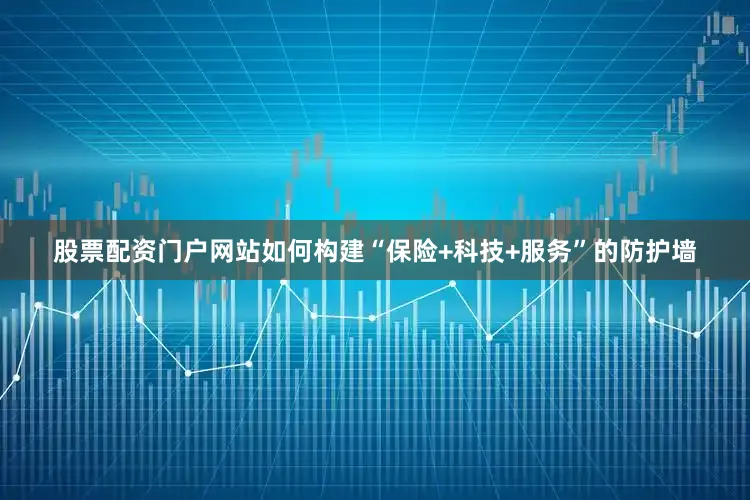 股票配资门户网站如何构建“保险+科技+服务”的防护墙