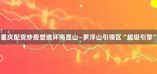 重庆配资炒股塑造环南昆山—罗浮山引领区“超级引擎”