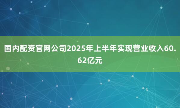 国内配资官网公司2025年上半年实现营业收入60.62亿元
