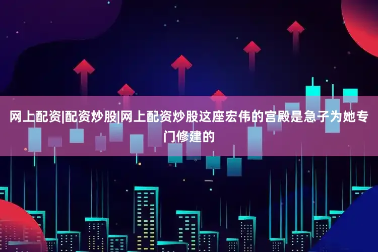 网上配资|配资炒股|网上配资炒股这座宏伟的宫殿是急子为她专门修建的