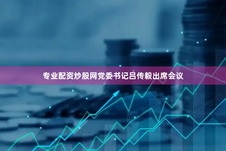 专业配资炒股网党委书记吕传毅出席会议