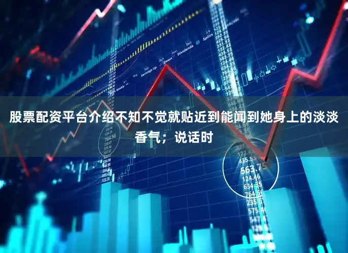 股票配资平台介绍不知不觉就贴近到能闻到她身上的淡淡香气；说话时