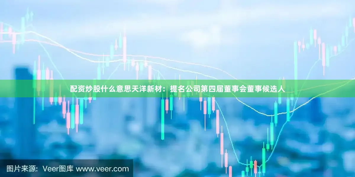 配资炒股什么意思天洋新材：提名公司第四届董事会董事候选人