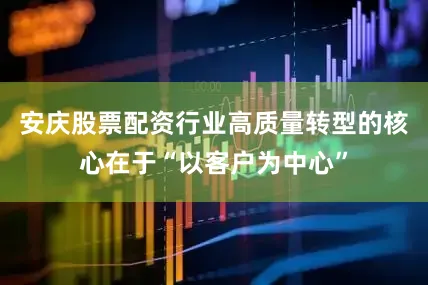 安庆股票配资行业高质量转型的核心在于“以客户为中心”