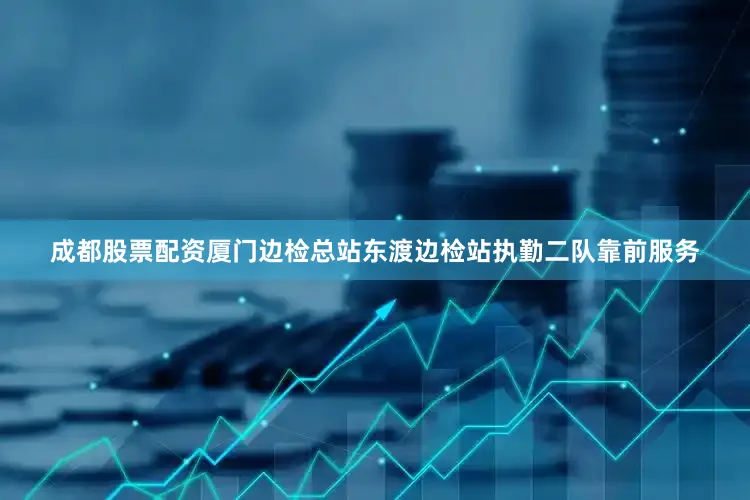 成都股票配资厦门边检总站东渡边检站执勤二队靠前服务